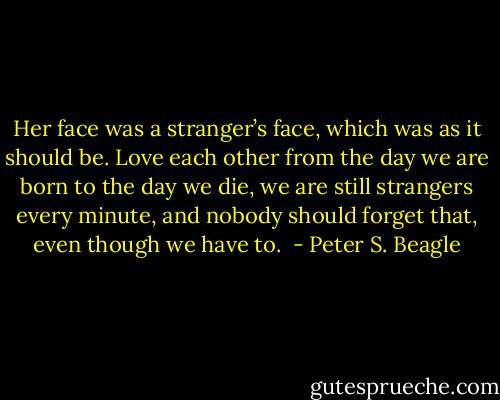 Her face was a stranger’s face, which was as it should be. Love each other from the day we are born to the day we die, we are still strangers every minute, and nobody should forget that, even though we have to.  - Peter S. Beagle