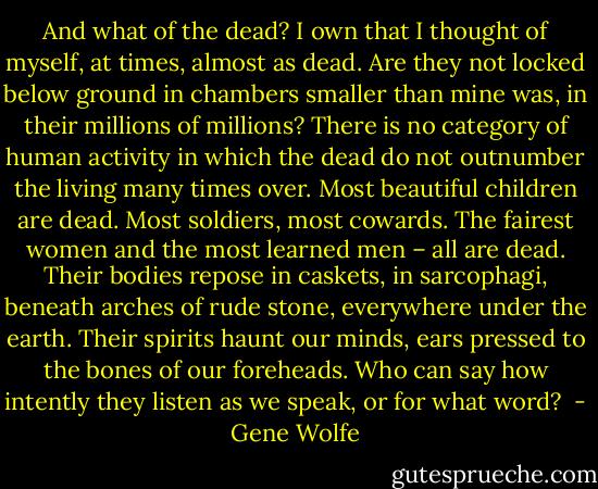 And what of the dead? I own that I thought of myself, at times, almost as dead. Are they not locked below ground in chambers smaller than mine was, in their millions of millions? There is no category of human activity in which the dead do not outnumber the living many times over. Most beautiful children are dead. Most soldiers, most cowards. The fairest women and the most learned men – all are dead. Their bodies repose in caskets, in sarcophagi, beneath arches of rude stone, everywhere under the earth. Their spirits haunt our minds, ears pressed to the bones of our foreheads. Who can say how intently they listen as we speak, or for what word?  - Gene Wolfe