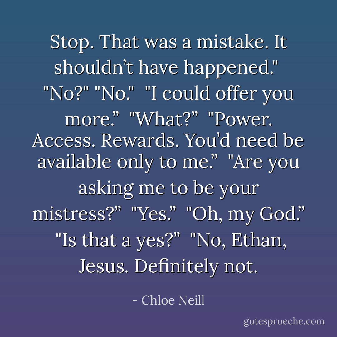 Stop. That was a mistake. It shouldn’t have happened." <br />"No?"<br />"No." <br />"I could offer you more.” <br />"What?” <br />"Power. Access. Rewards. You’d need be available only to me.” <br />"Are you asking me to be your mistress?” <br />"Yes.” <br />"Oh, my God.” <br />"Is that a yes?” <br />"No, Ethan, Jesus. Definitely not. - Chloe Neill