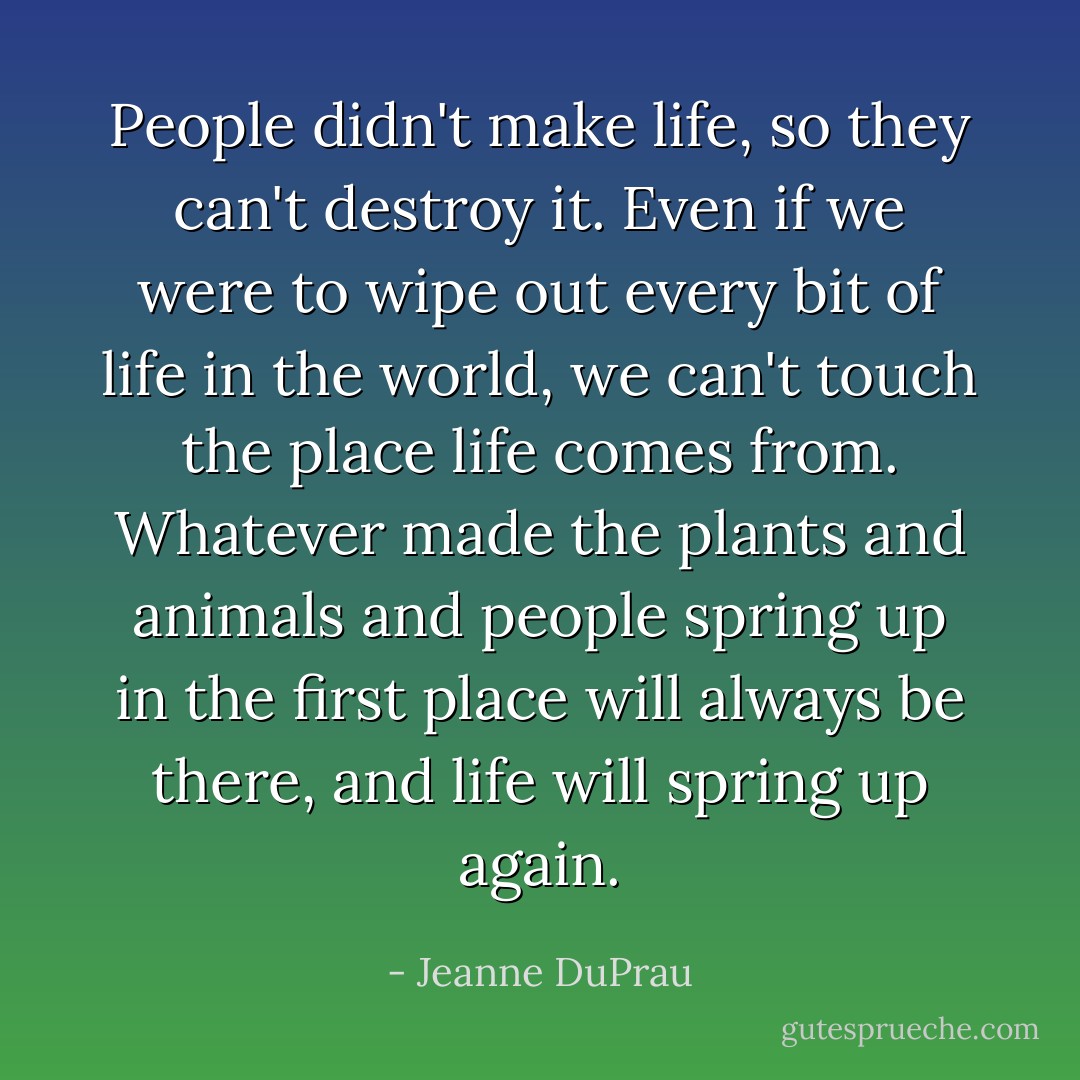 People didn't make life, so they can't destroy it. Even if we were to wipe out every bit of life in the world, we can't touch the place life comes from. Whatever made the plants and animals and people spring up in the first place will always be there, and life will spring up again. - Jeanne DuPrau