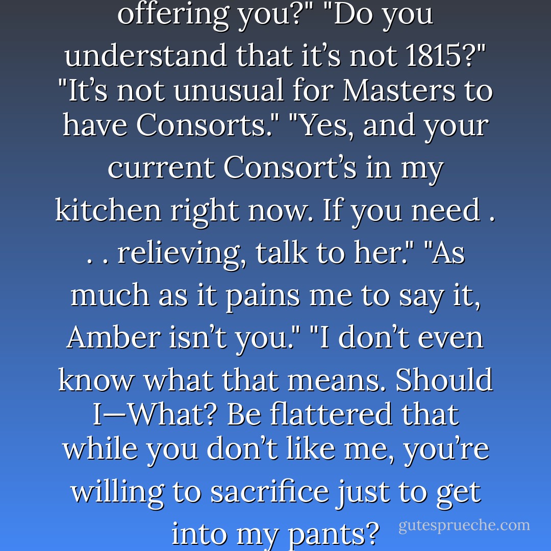 Do you understand what I’m offering you?"<br />"Do you understand that it’s not 1815?"<br />"It’s not unusual for Masters to have Consorts."<br />"Yes, and your current Consort’s in my kitchen right now. If you need . . . relieving, talk to her."<br />"As much as it pains me to say it, Amber isn’t you."<br />"I don’t even know what that means. Should I—What? Be flattered that while you don’t like me, you’re willing to sacrifice just to get into my pants? - Chloe Neill