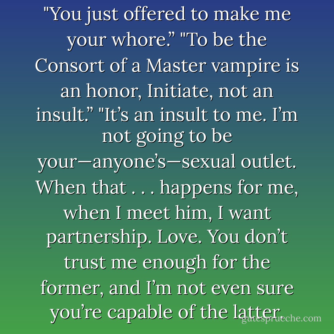 You’re crude.” <br />"I’m crude?”<br />"You just offered to make me your whore.”<br />"To be the Consort of a Master vampire is an honor, Initiate, not an insult.”<br />"It’s an insult to me. I’m not going to be your—anyone’s—sexual outlet. When that . . . happens for me, when I meet him, I want partnership. Love. You don’t trust me enough for the former, and I’m not even sure you’re capable of the latter. - Chloe Neill