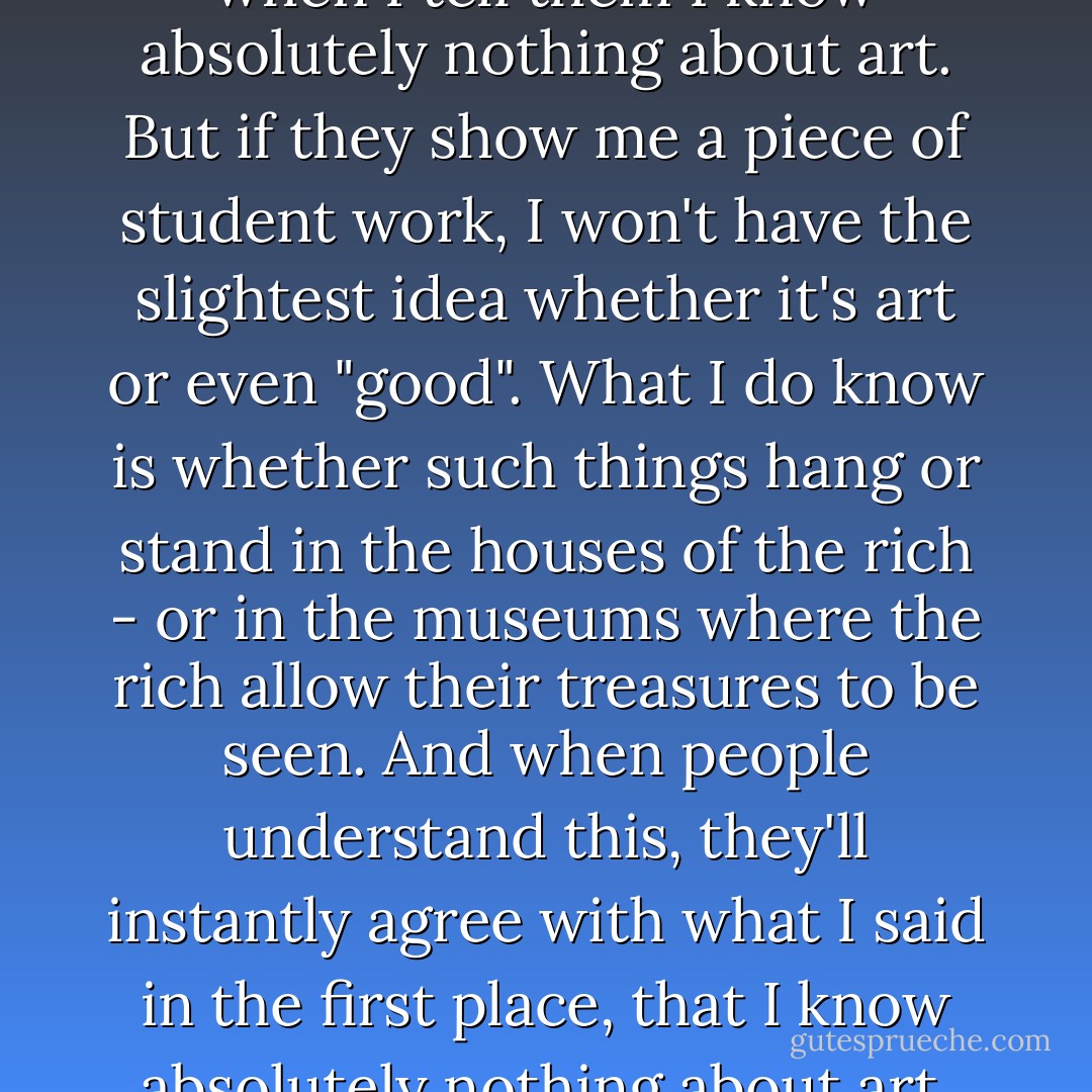People think I am being modest when I tell them I know absolutely nothing about art. But if they show me a piece of student work, I won't have the slightest idea whether it's art or even "good". What I do know is whether such things hang or stand in the houses of the rich - or in the museums where the rich allow their treasures to be seen. And when people understand this, they'll instantly agree with what I said in the first place, that I know absolutely nothing about art. - Daniel Quinn