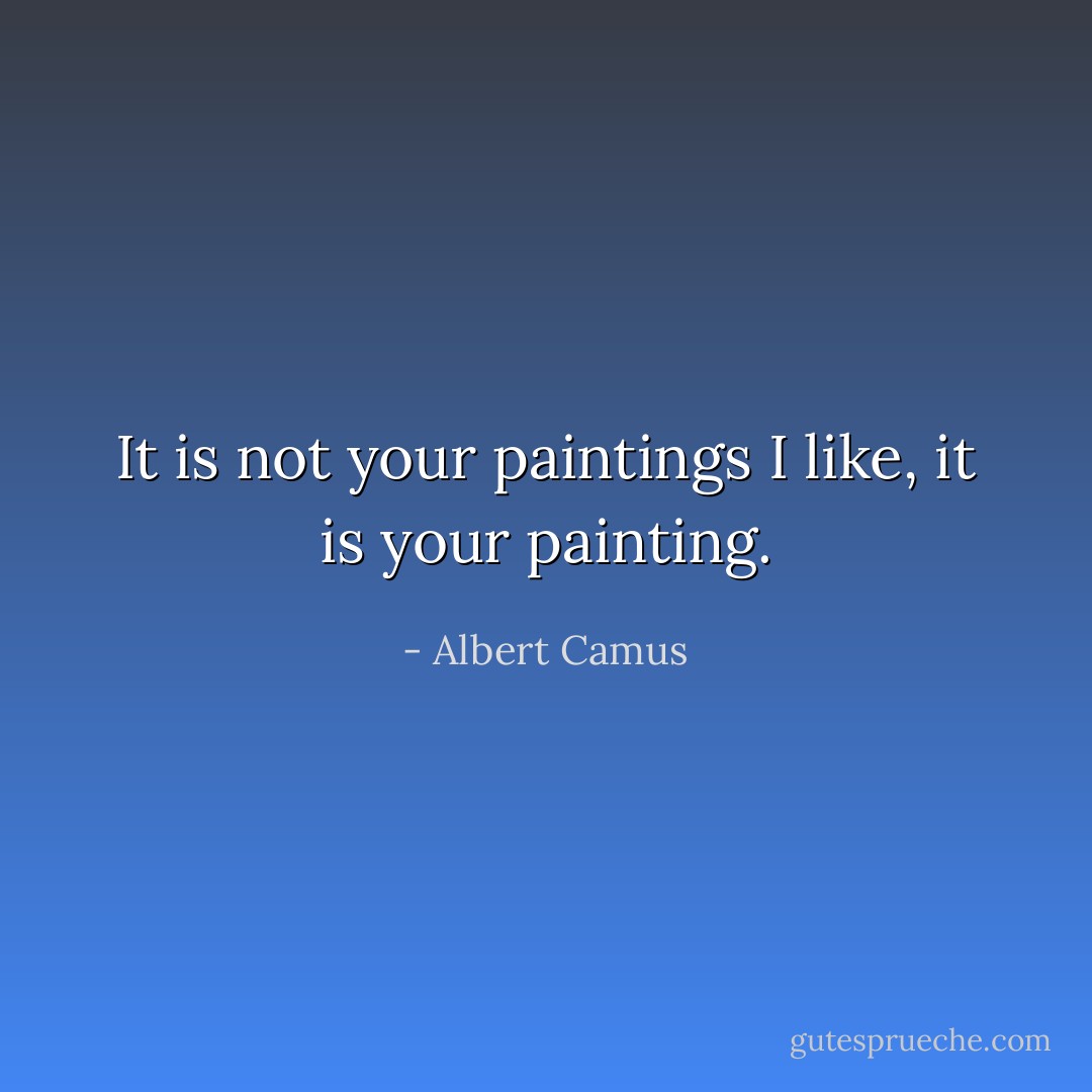 It is not your paintings I like, it is your painting. - Albert Camus