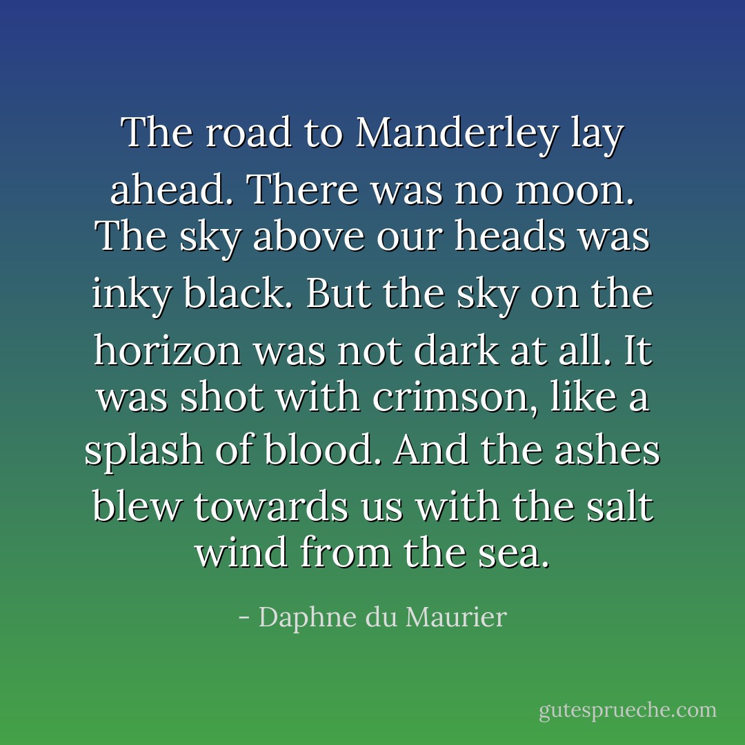 The road to Manderley lay ahead. There was no moon. The sky above our heads was inky black. But the sky on the horizon was not dark at all. It was shot with crimson, like a splash of blood. And the ashes blew towards us with the salt wind from the sea. - Daphne du Maurier