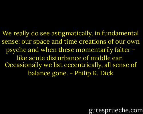 We really do see astigmatically, in fundamental sense: our space and time creations of our own psyche and when these momentarily falter - like acute disturbance of middle ear.<br /><br />Occasionally we list eccentrically, all sense of balance gone. - Philip K. Dick