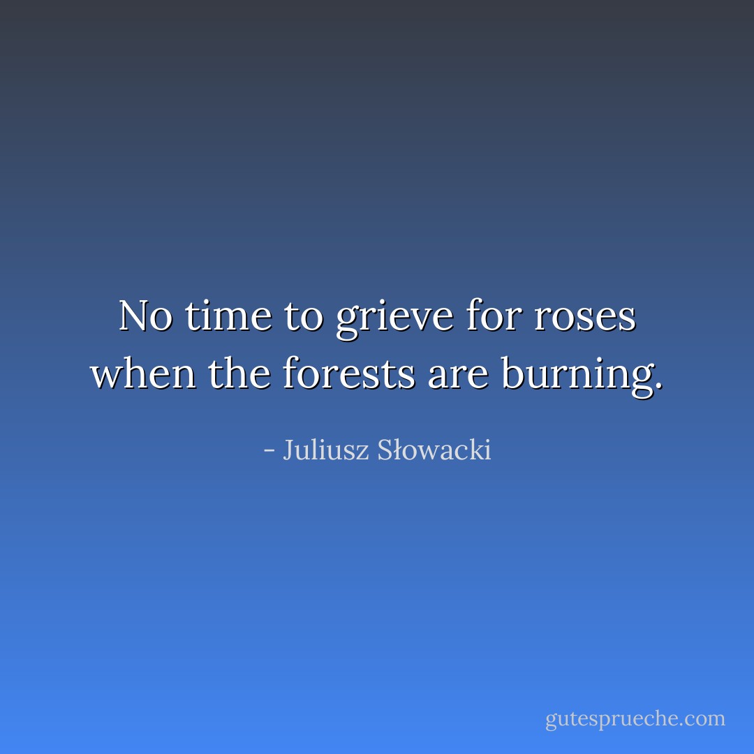 No time to grieve for roses when the forests are burning. - Juliusz Słowacki
