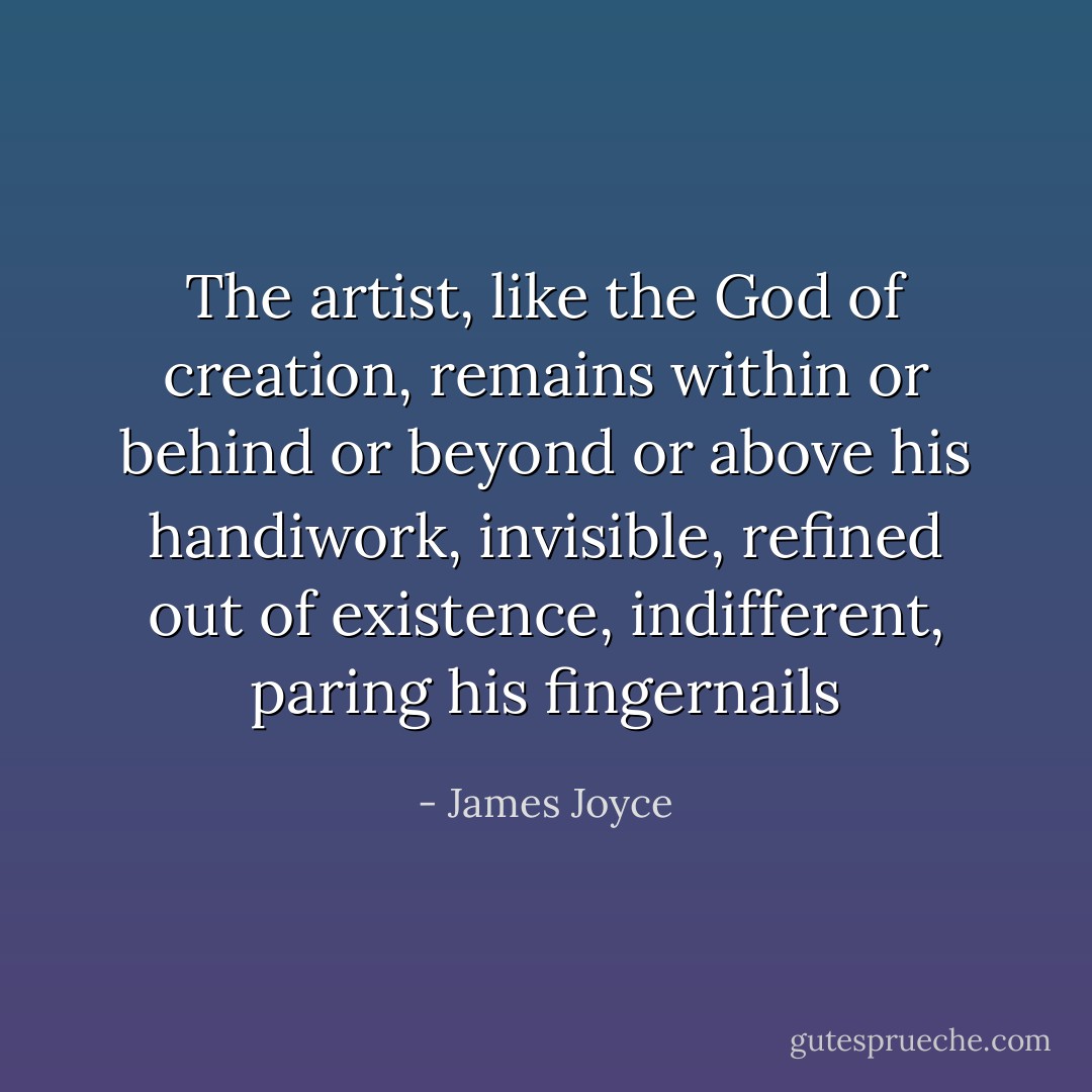 The artist, like the God of creation, remains within or behind or beyond or above his handiwork, invisible, refined out of existence, indifferent, paring his fingernails - James Joyce