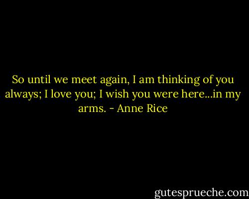 So until we meet again, I am thinking of you always; I love you; I wish you were here...in my arms. - Anne Rice