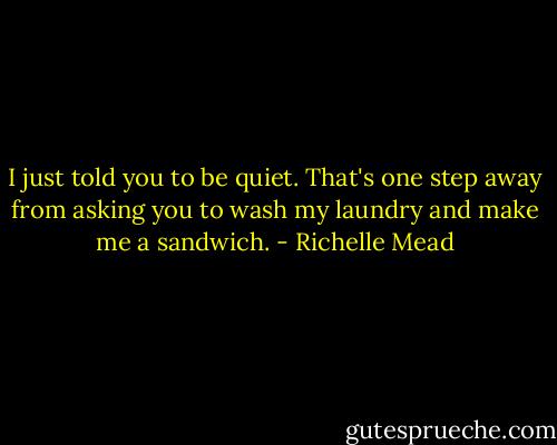 I just told you to be quiet. That's one step away from asking you to wash my laundry and make me a sandwich. - Richelle Mead