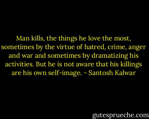 Man kills, the things he love the most, sometimes by the virtue of hatred, crime, anger and war and sometimes by dramatizing his activities. But he is not aware that his killings are his own self-image. - Santosh Kalwar