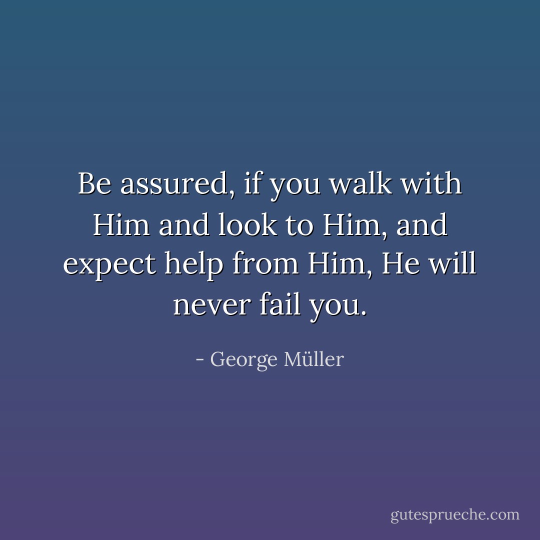 Be assured, if you walk with Him and look to Him, and expect help from Him, He will never fail you. - George Müller
