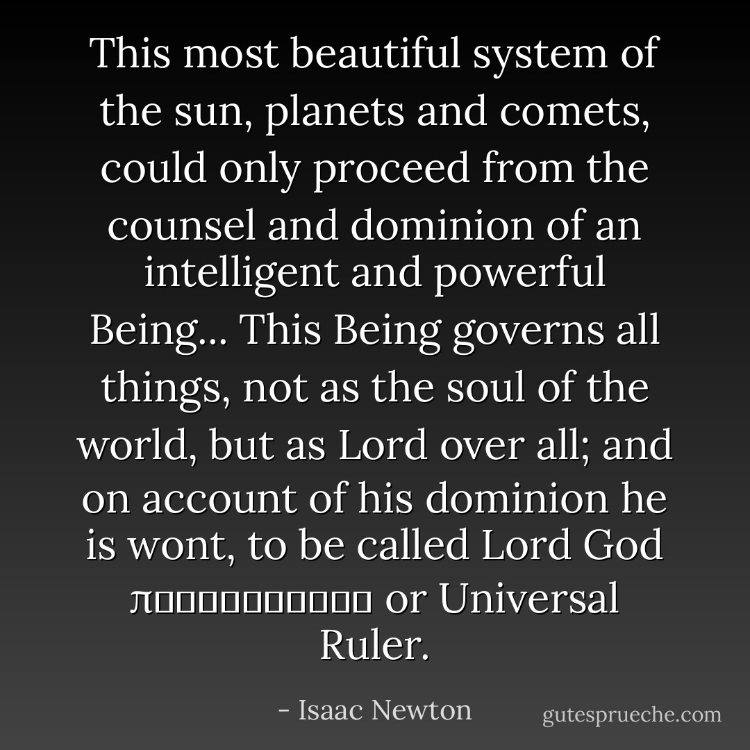This most beautiful system of the sun, planets and comets, could only proceed from the counsel and dominion of an intelligent and powerful Being...<br />This Being governs all things, not as the soul of the world, but as Lord over all; and on account of his dominion he is wont, to be called Lord God παντοκρατωρ or Universal Ruler. - Isaac Newton