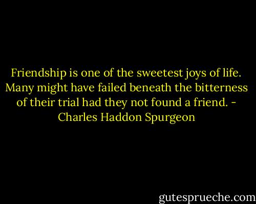 Friendship is one of the sweetest joys of life. Many might have failed beneath the bitterness of their trial had they not found a friend. - Charles Haddon Spurgeon
