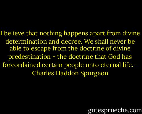 I believe that nothing happens apart from divine determination and decree. We shall never be able to escape from the doctrine of divine predestination - the doctrine that God has foreordained certain people unto eternal life. - Charles Haddon Spurgeon