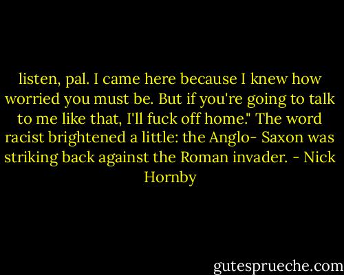 listen, pal. I came here because I knew how worried you must be. But if you're going to talk to me like that, I'll fuck off home." The word racist brightened a little: the Anglo- Saxon was striking back against the Roman invader. - Nick Hornby
