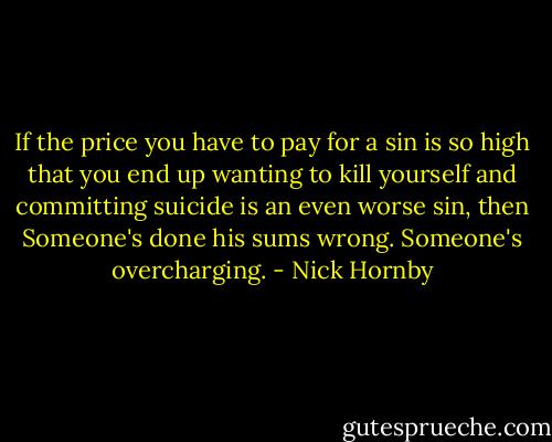 If the price you have to pay for a sin is so high that you end up wanting to kill yourself and committing suicide is an even worse sin, then Someone's done his sums wrong. Someone's overcharging. - Nick Hornby