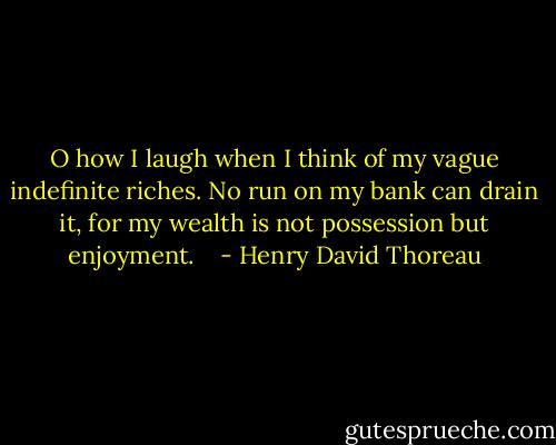 O how I laugh when I think of my vague indefinite riches. No run on my bank can drain it, for my wealth is not possession but enjoyment. <br /><br /> - Henry David Thoreau