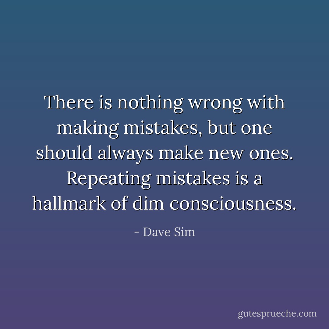There is nothing wrong with <i>making</i> mistakes, but one should always make <i>new</i> ones. <i>Repeating</i> mistakes is a hallmark of dim consciousness. - Dave Sim