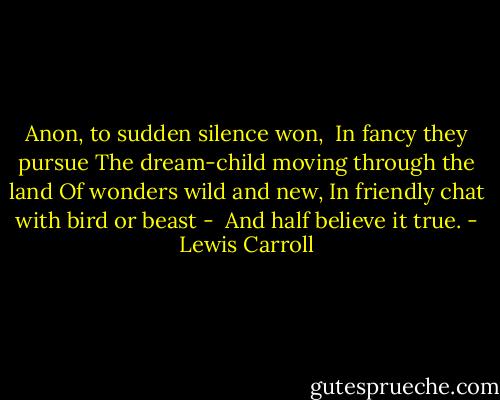 Anon, to sudden silence won, <br />In fancy they pursue<br />The dream-child moving through the land<br />Of wonders wild and new,<br />In friendly chat with bird or beast - <br />And half believe it true. - Lewis Carroll