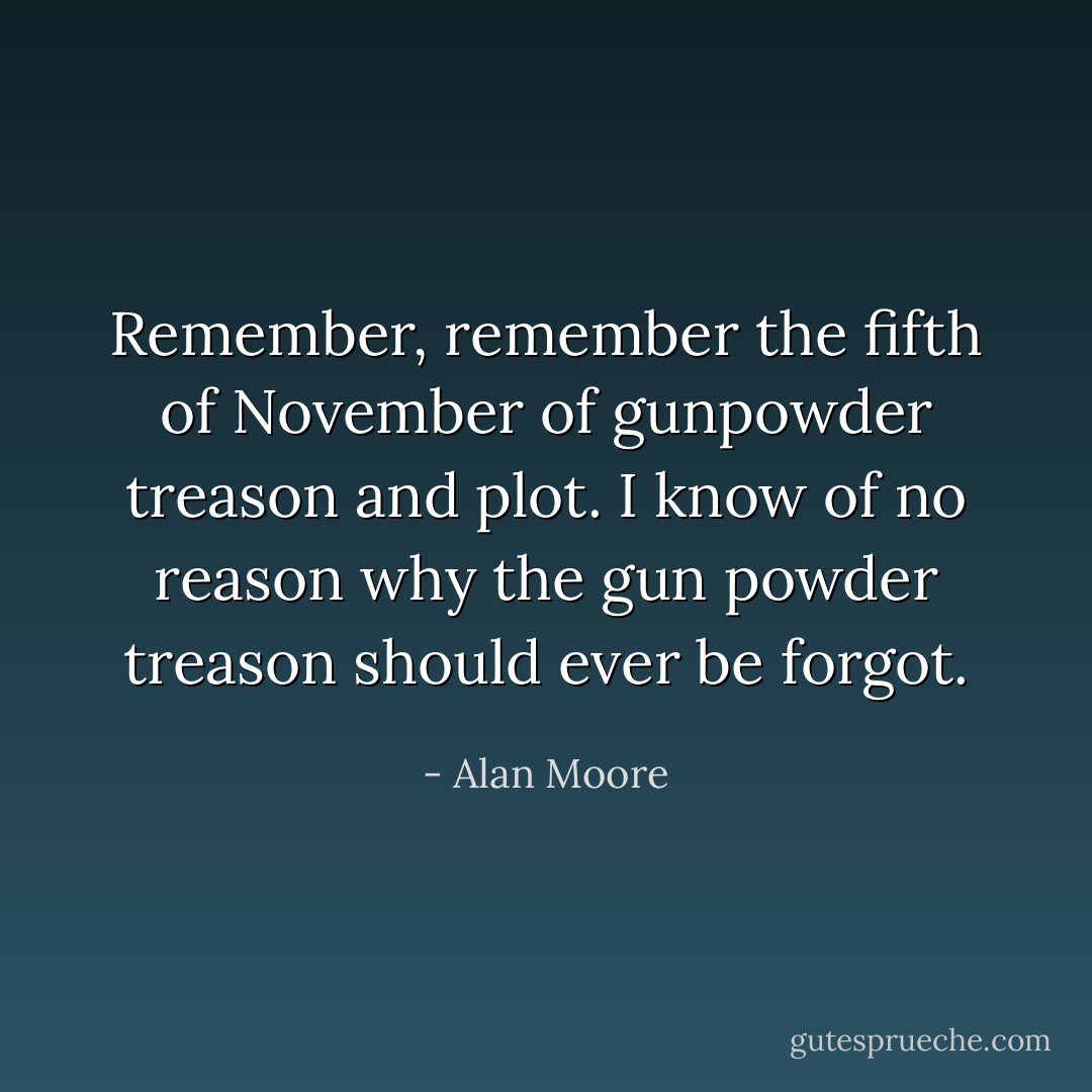 Remember, remember the fifth of November of gunpowder treason and plot. I know of no reason why the gun powder treason should ever be forgot. - Alan Moore