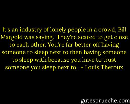 It's an industry of lonely people in a crowd, Bill Margold was saying. 'They're scared to get close to each other. You're far better off having someone to sleep next to then having someone to sleep with because you have to trust someone you sleep next to.  - Louis Theroux