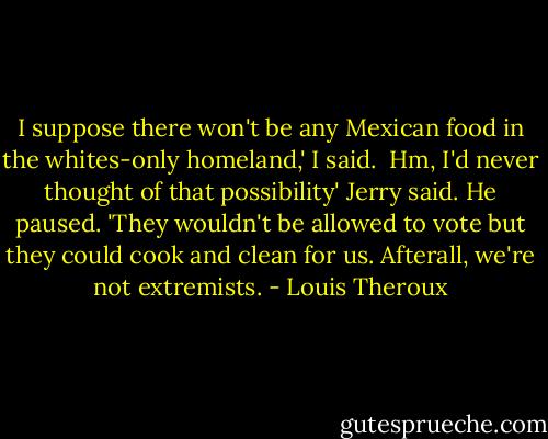 I suppose there won't be any Mexican food in the whites-only homeland,' I said. <br />Hm, I'd never thought of that possibility' Jerry said. He paused. 'They wouldn't be allowed to vote but they could cook and clean for us. Afterall, we're not extremists. - Louis Theroux