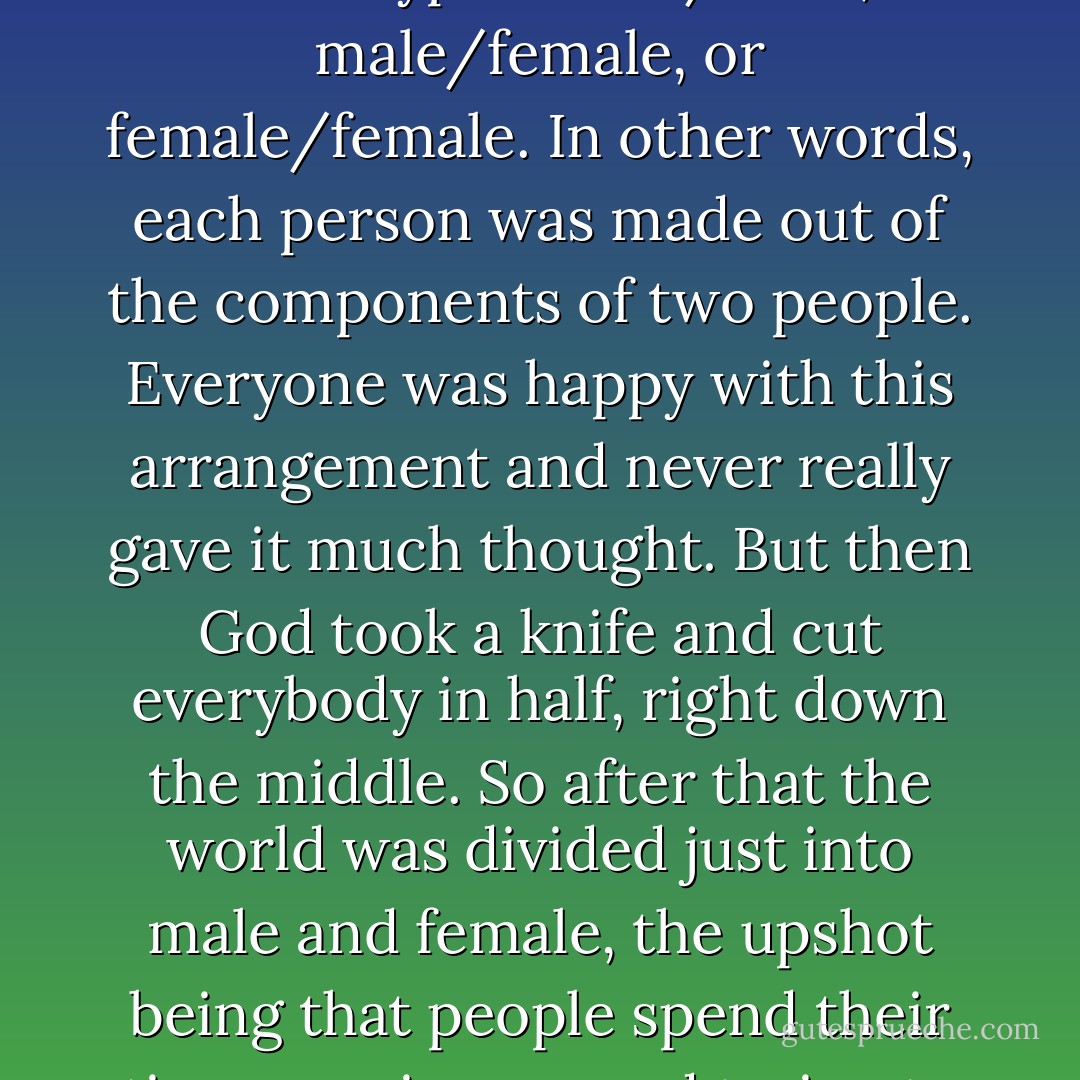 In ancient times people weren't just male or female, but one of three types: male/male, male/female, or female/female. In other words, each person was made out of the components of two people. Everyone was happy with this arrangement and never really gave it much thought. But then God took a knife and cut everybody in half, right down the middle. So after that the world was divided just into male and female, the upshot being that people spend their time running around trying to locate their missing other half. - Haruki Murakami