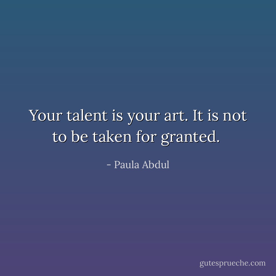 Your talent is your art. It is not to be taken for granted.  - Paula Abdul