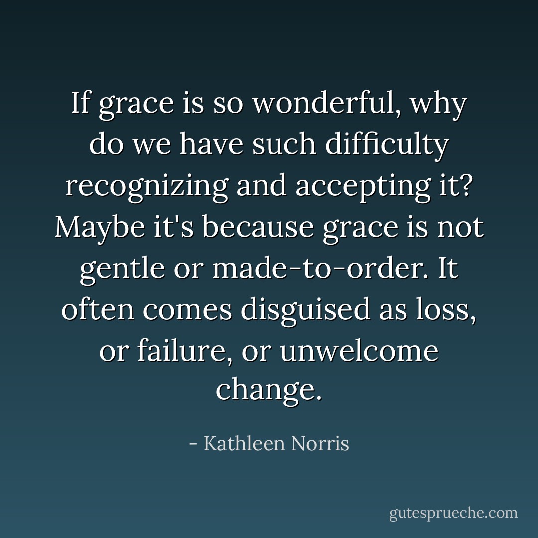 If grace is so wonderful, why do we have such difficulty recognizing and accepting it? Maybe it's because grace is not gentle or made-to-order. It often comes disguised as loss, or failure, or unwelcome change. - Kathleen Norris