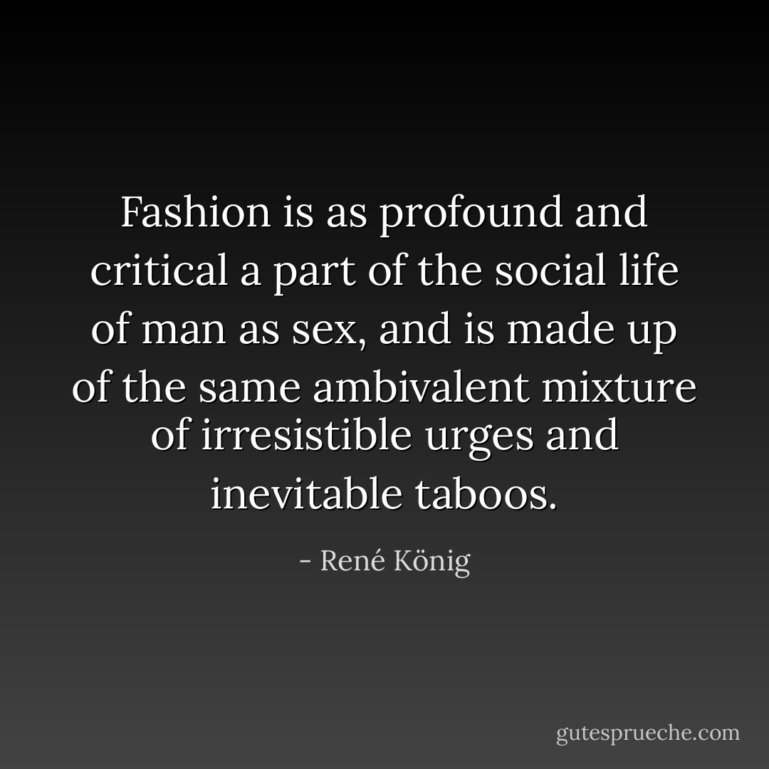 Fashion is as profound and critical a part of the social life of man as sex, and is made up of the same ambivalent mixture of irresistible urges and inevitable taboos. - René König
