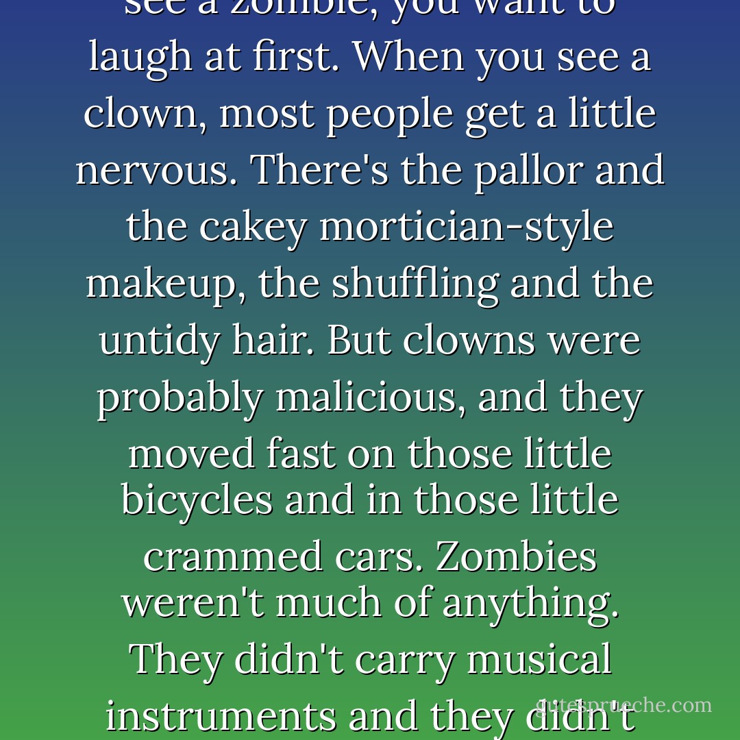 There was something about clowns that was worse than zombies. (Or maybe something that was the same. When you see a zombie, you want to laugh at first. When you see a clown, most people get a little nervous. There's the pallor and the cakey mortician-style makeup, the shuffling and the untidy hair. But clowns were probably malicious, and they moved fast on those little bicycles and in those little crammed cars. Zombies weren't much of anything. They didn't carry musical instruments and they didn't care whether or not you laughed at them. You always knew what zombies wanted.) - Kelly Link