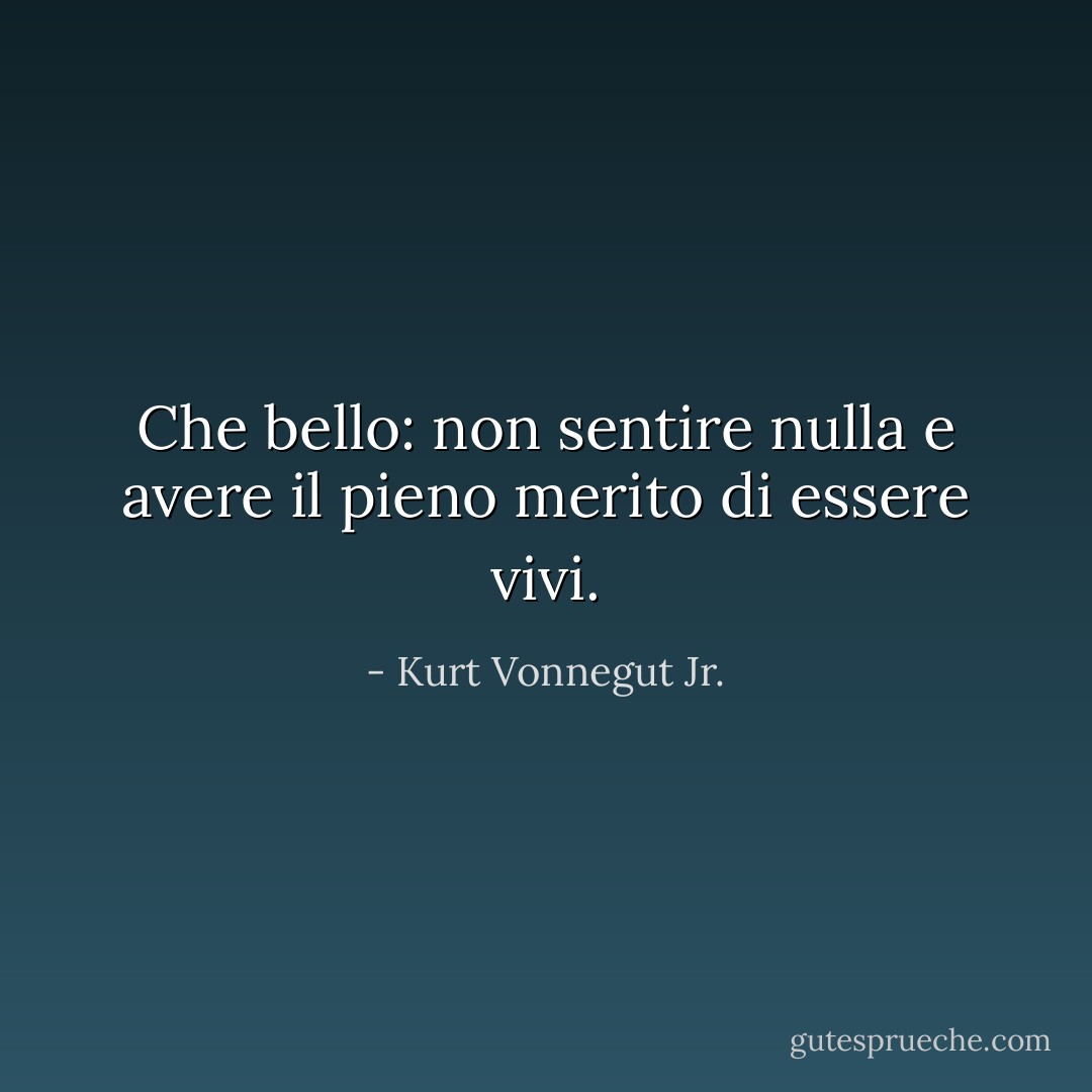 Che bello: non sentire nulla e avere il pieno merito di essere vivi. - Kurt Vonnegut Jr.