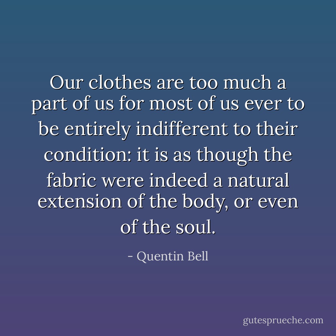 Our clothes are too much a part of us for most of us ever to be entirely indifferent to their condition: it is as though the fabric were indeed a natural extension of the body, or even of the soul. - Quentin Bell