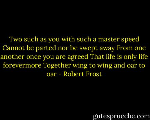 Two such as you with such a master speed<br />Cannot be parted nor be swept away<br />From one another once you are agreed<br />That life is only life forevermore<br />Together wing to wing and oar to oar - Robert Frost