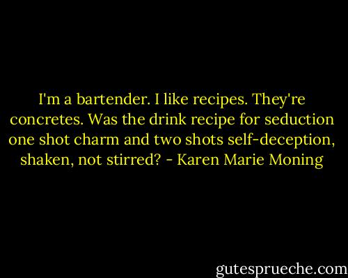 I'm a bartender. I like recipes. They're concretes. Was the drink recipe for seduction one shot charm and two shots self-deception, shaken, not stirred? - Karen Marie Moning