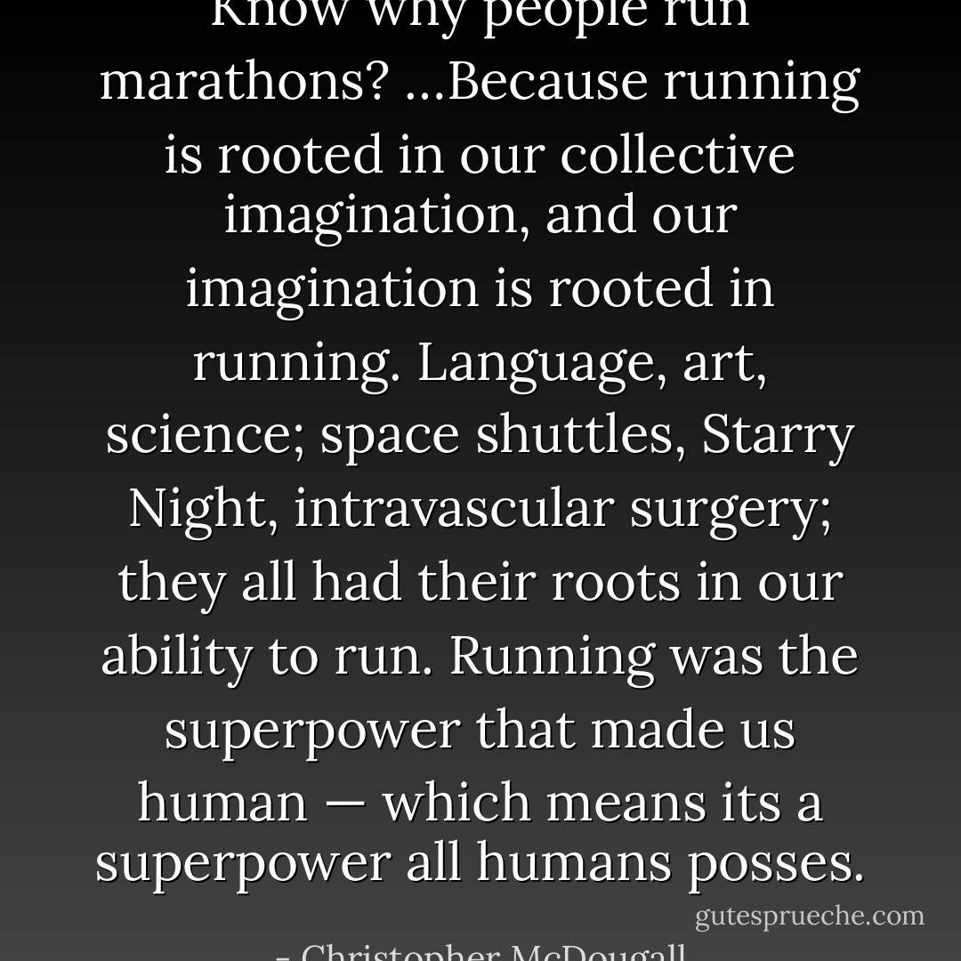 Know why people run marathons? …Because running is rooted in our collective imagination, and our imagination is rooted in running. Language, art, science; space shuttles, Starry Night, intravascular surgery; they all had their roots in our ability to run. Running was the superpower that made us human — which means its a superpower all humans posses. - Christopher McDougall