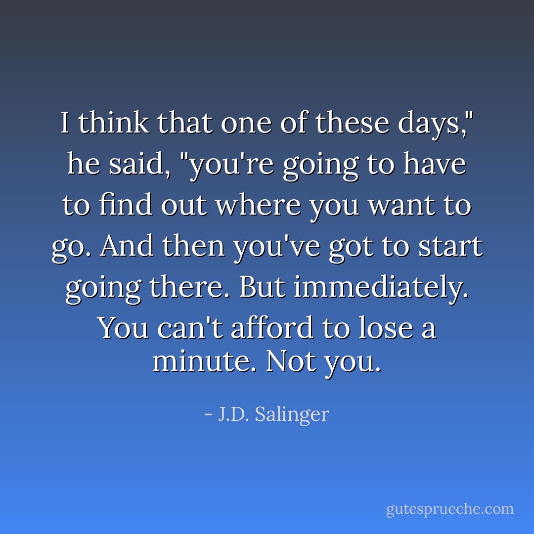 I think that one of these days," he said, "you're going to have to find out where you want to go. And then you've got to start going there. But immediately. You can't afford to lose a minute. Not you. - J.D. Salinger