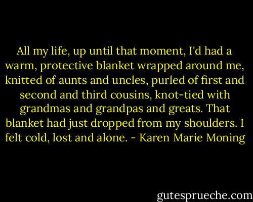 All my life, up until that moment, I'd had a warm, protective blanket wrapped around me, knitted of aunts and uncles, purled of first and second and third cousins, knot-tied with grandmas and grandpas and greats. That blanket had just dropped from my shoulders. I felt cold, lost and alone. - Karen Marie Moning