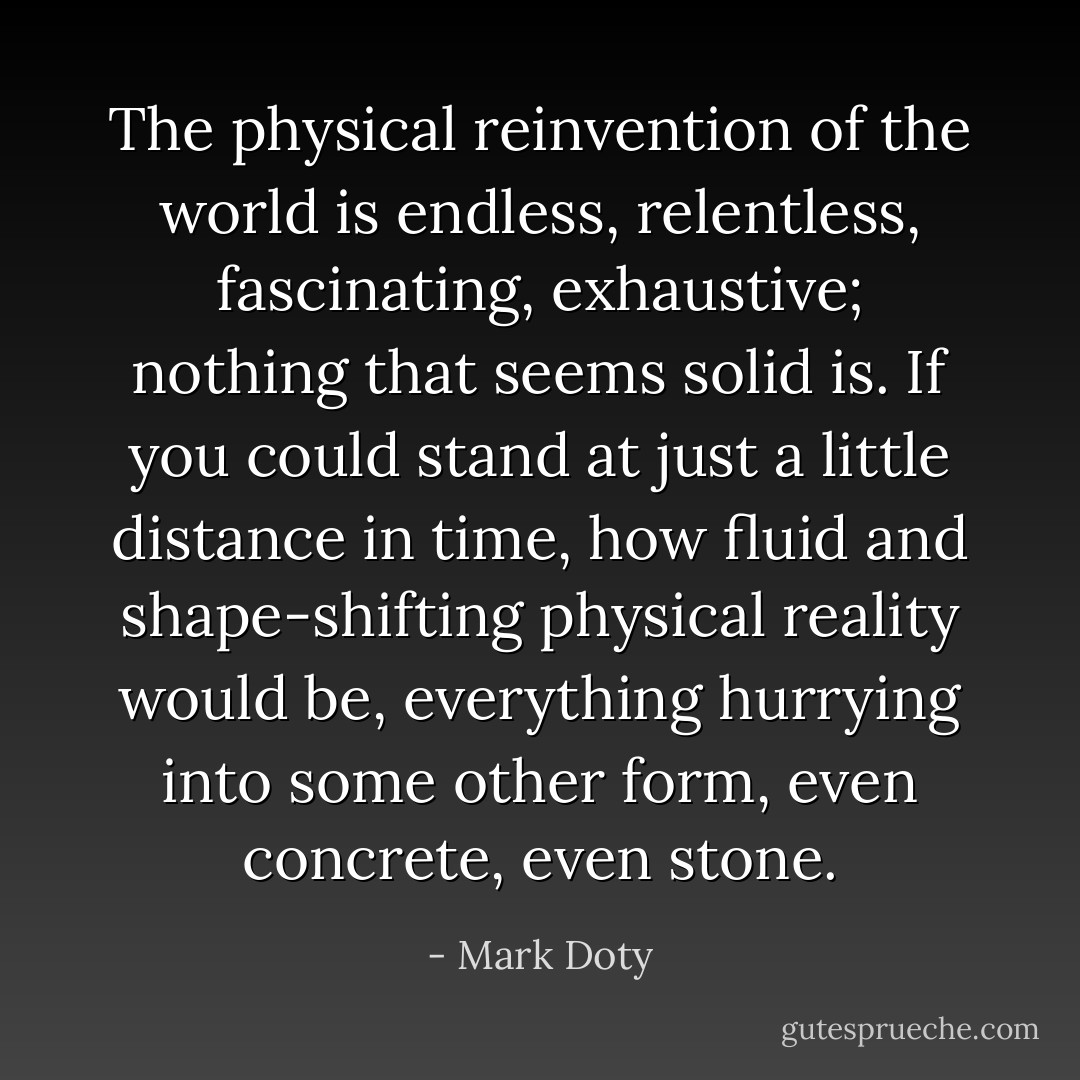 The physical reinvention of the world is endless, relentless, fascinating, exhaustive; nothing that seems solid is. If you could stand at just a little distance in time, how fluid and shape-shifting physical reality would be, everything hurrying into some other form, even concrete, even stone. - Mark Doty