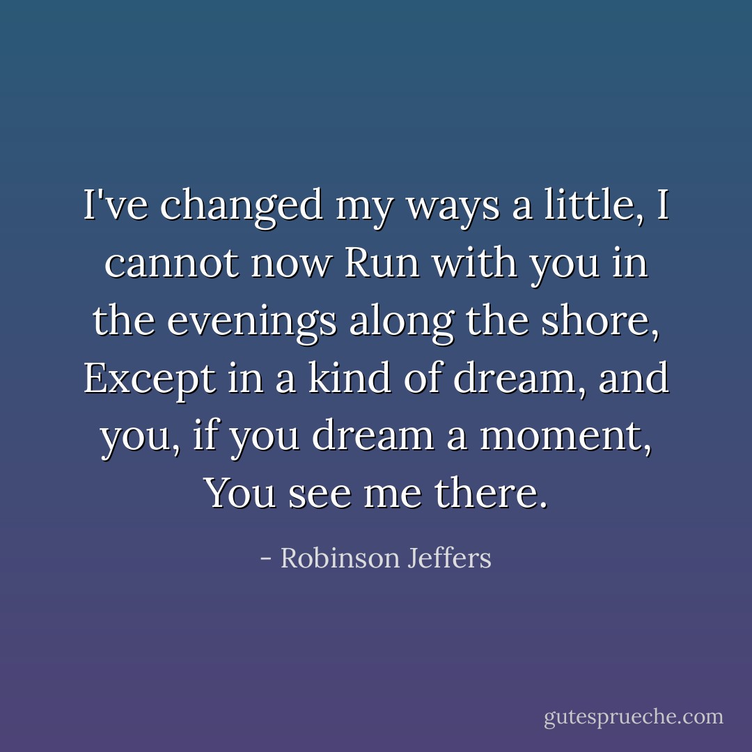 I've changed my ways a little, I cannot now<br />Run with you in the evenings along the shore,<br />Except in a kind of dream, and you, if you dream a moment,<br />You see me there. - Robinson Jeffers