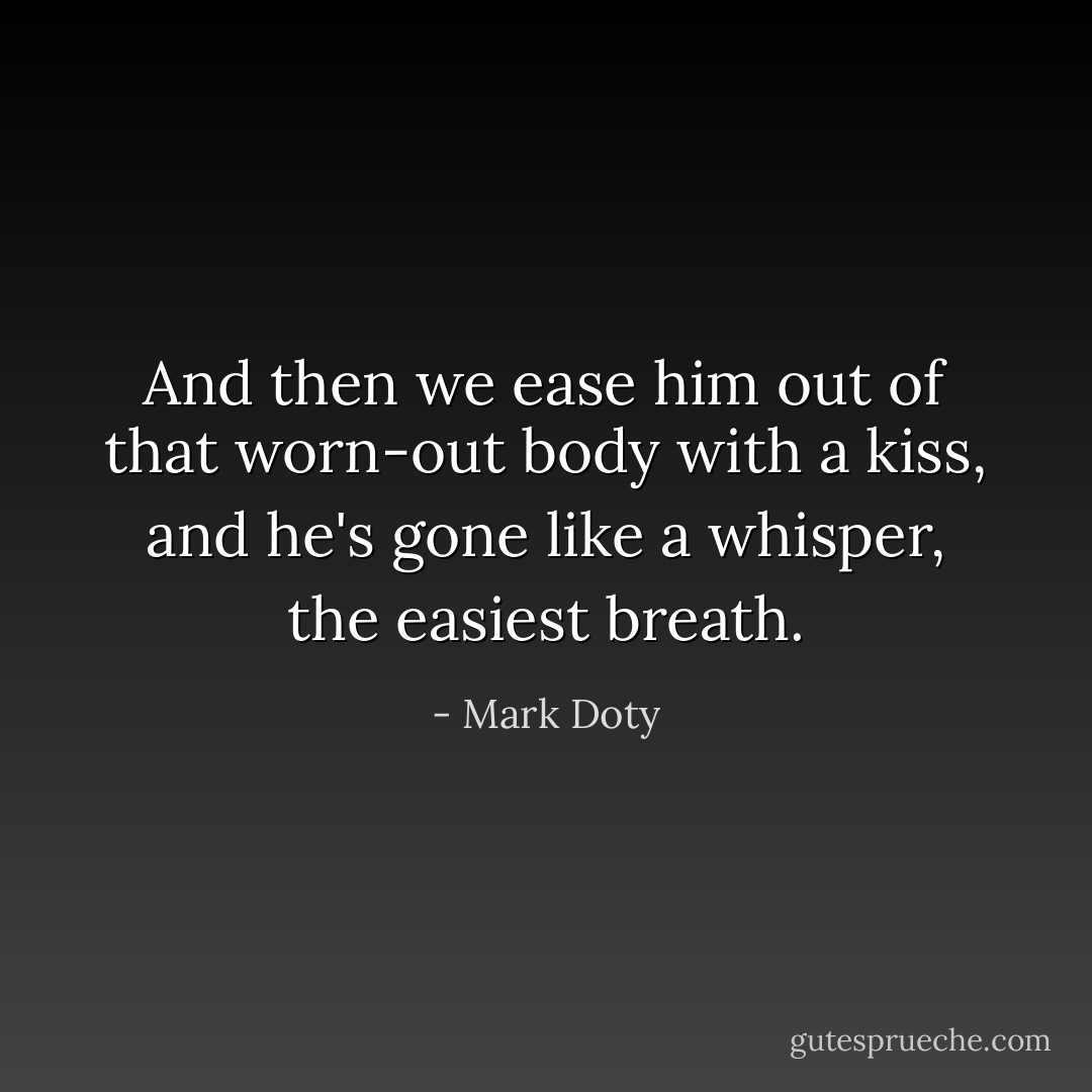And then we ease him out of that worn-out body with a kiss, and he's gone like a whisper, the easiest breath. - Mark Doty