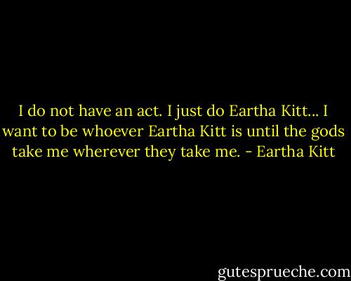 I do not have an act. I just do Eartha Kitt... I want to be whoever Eartha Kitt is until the gods take me wherever they take me. - Eartha Kitt
