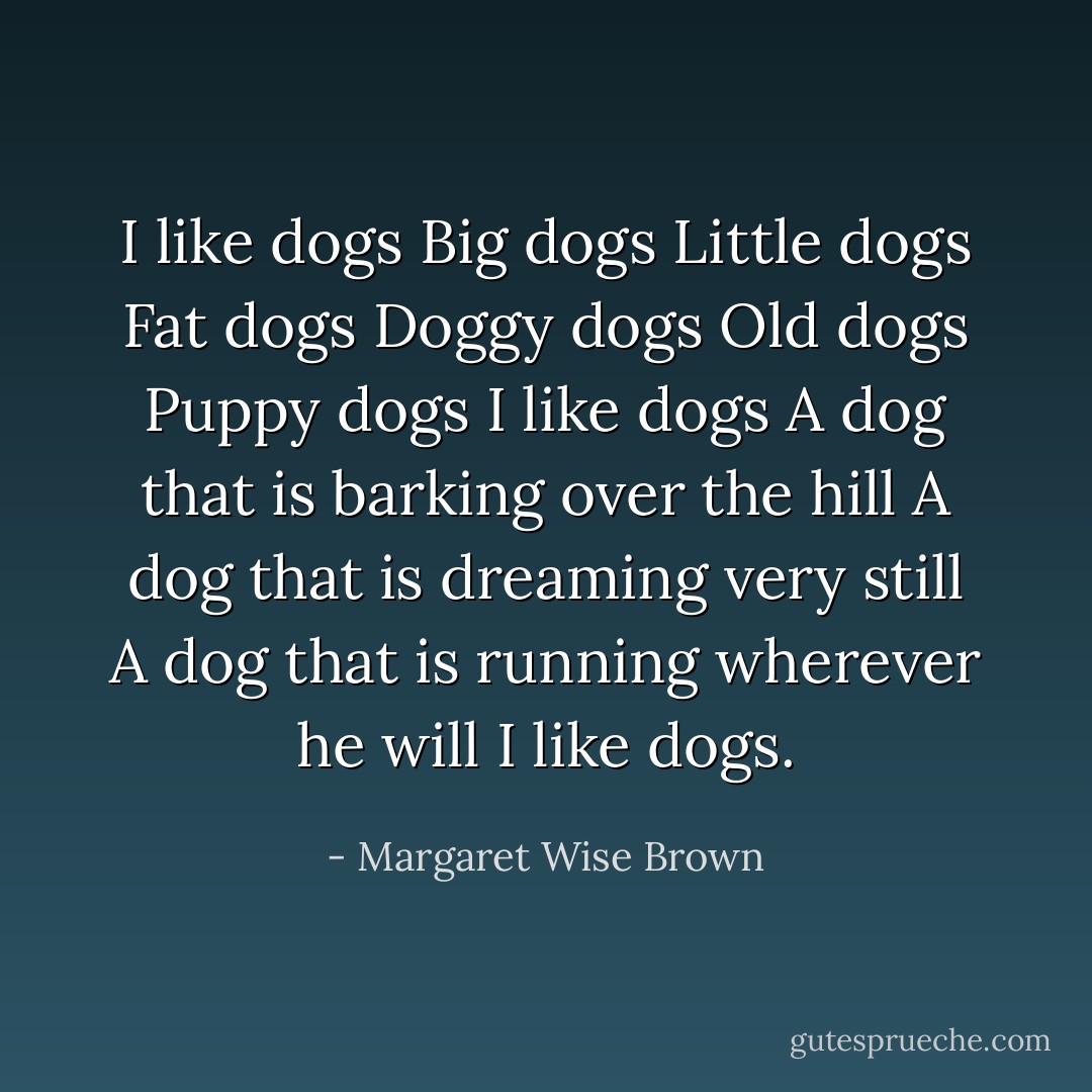 I like dogs<br />Big dogs<br />Little dogs<br />Fat dogs<br />Doggy dogs<br />Old dogs<br />Puppy dogs<br />I like dogs<br />A dog that is barking over the hill<br />A dog that is dreaming very still<br />A dog that is running wherever he will<br />I like dogs. - Margaret Wise Brown