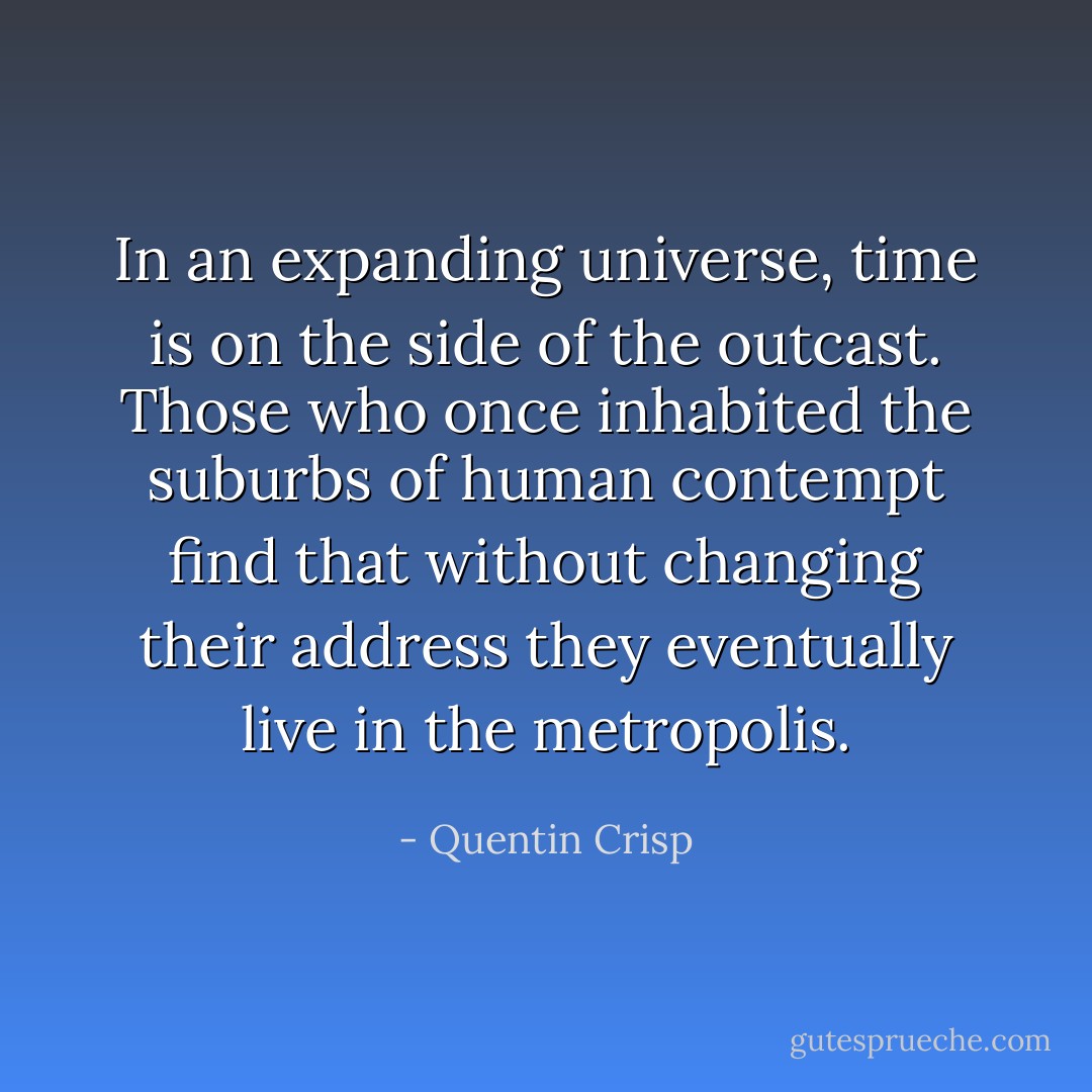 In an expanding universe, time is on the side of the outcast. Those who once inhabited the suburbs of human contempt find that without changing their address they eventually live in the metropolis. - Quentin Crisp