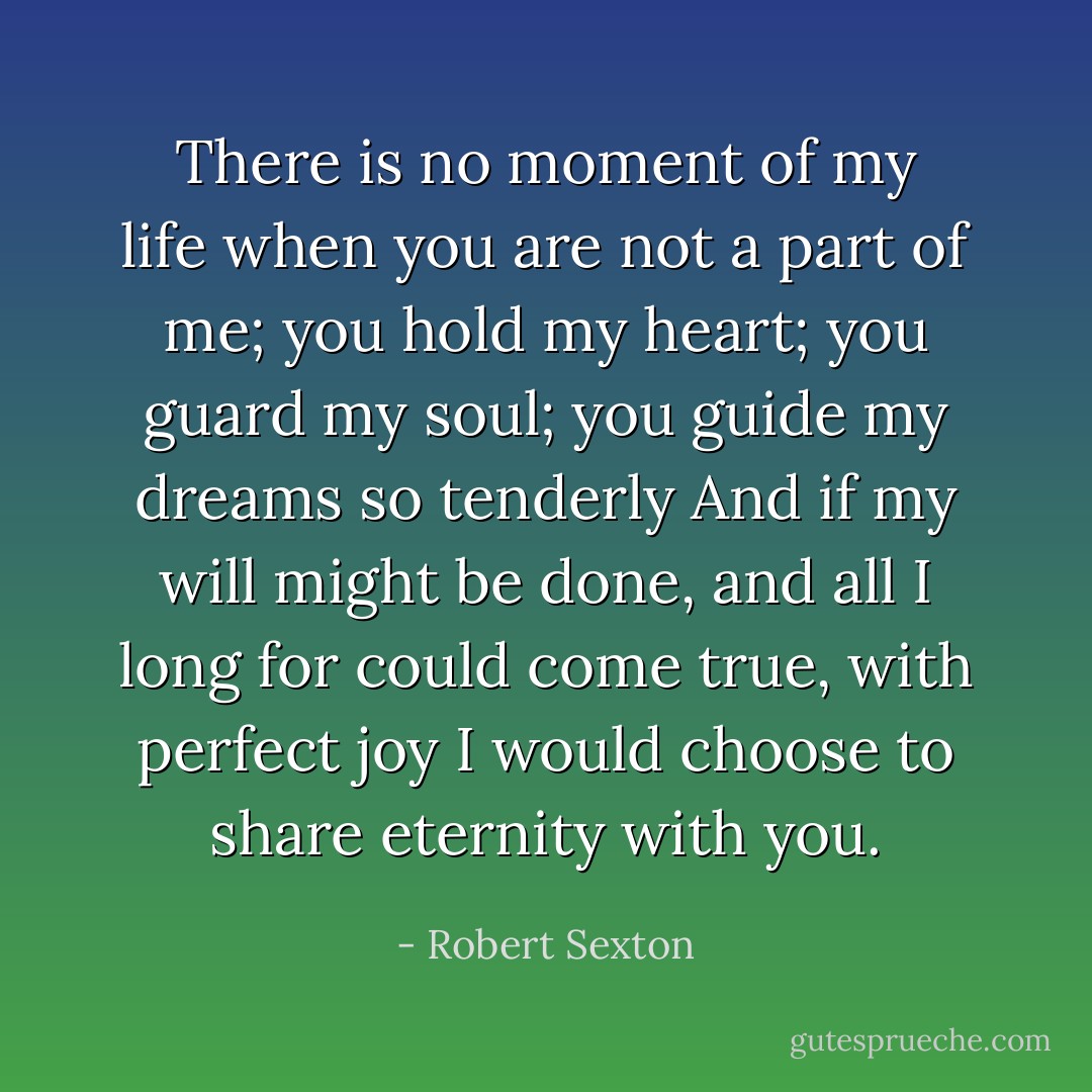 There is no moment of my life when you are not a part of me; you hold my heart; you guard my soul; you guide my dreams so tenderly<br />And if my will might be done, and all I long for could come true, with perfect joy I would choose to share eternity with you. - Robert Sexton