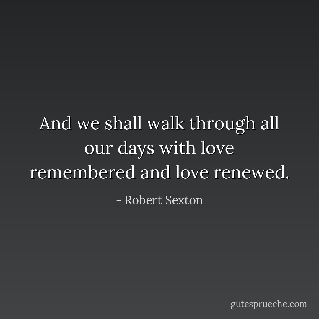 And we shall walk through all our days<br />with love remembered and love renewed. - Robert Sexton