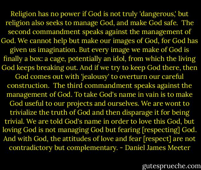Religion has no power if God is not truly 'dangerous,' but religion also seeks to manage God, and make God safe.<br /><br />The second commandment speaks against the management of God. We cannot help but make our images of God, for God has given us imagination. But every image we make of God is finally a box: a cage, potentially an idol, from which the living God keeps breaking out. And if we try to keep God there, then God comes out with 'jealousy' to overturn our careful construction.<br /><br />The third commandment speaks against the management of God. To take God's name in vain is to make God useful to our projects and ourselves. We are wont to trivialize the truth of God and then disparage it for being trivial. We are told God's name in order to love this God, but loving God is not managing God but fearing [respecting] God. And with God, the attitudes of love and fear [respect] are not contradictory but complementary. - Daniel James Meeter