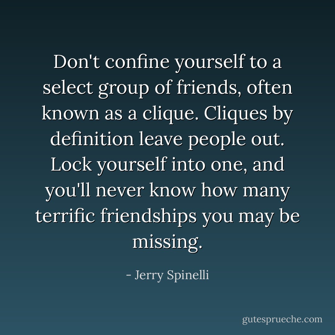 Don't confine yourself to a select group of friends, often known as a clique. Cliques by definition leave people out. Lock yourself into one, and you'll never know how many terrific friendships you may be missing. - Jerry Spinelli
