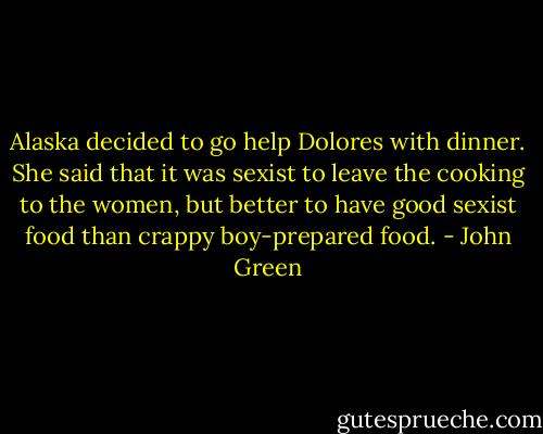 Alaska decided to go help Dolores with dinner. She said that it was sexist to leave the cooking to the women, but better to have good sexist food than crappy boy-prepared food. - John Green